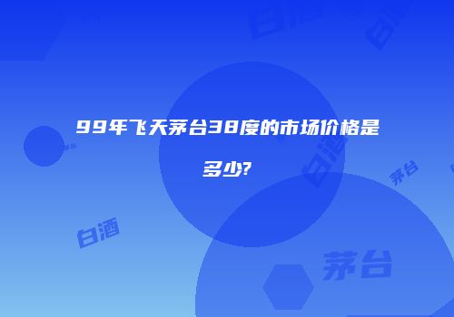 99年飞天茅台38度的市场价格是多少?