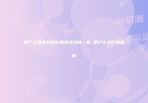国产红酒最好的价格是多少钱一盒_国产十大红酒品牌