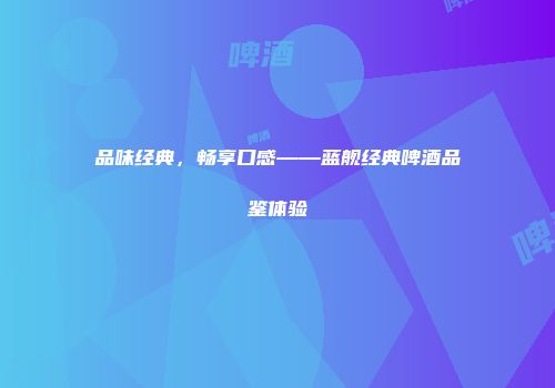 品味经典，畅享口感——蓝舰经典啤酒品鉴体验