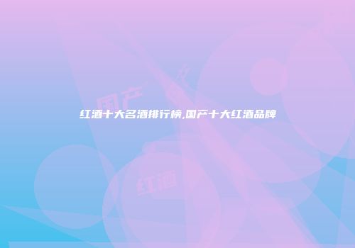 红酒十大名酒排行榜,国产十大红酒品牌