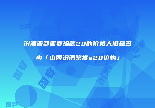 汾酒晋都国宴珍藏20的价格大概是多少「山西汾酒鉴赏a20价格」