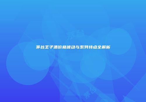 茅台王子酒价格波动与系列特点全解析