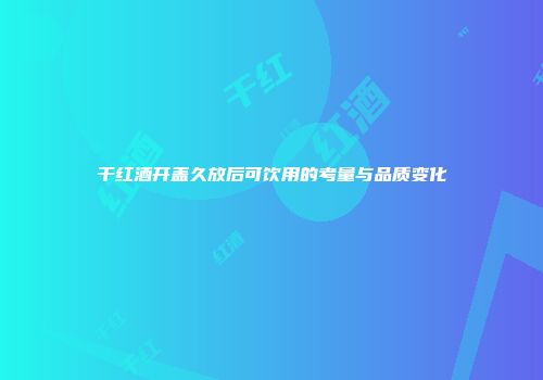 干红酒开盖久放后可饮用的考量与品质变化