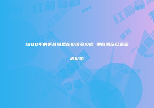 1988年的茅台到现在价值多少钱_都彭酒庄红葡萄酒价格
