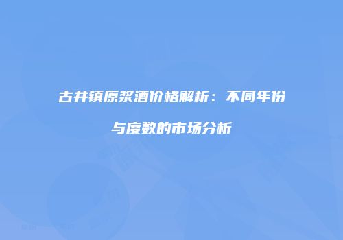 古井镇原浆酒价格解析：不同年份与度数的市场分析