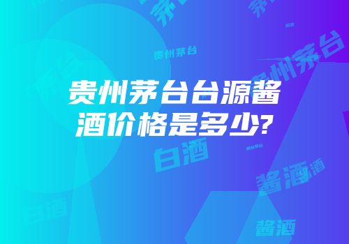 贵州茅台台源酱酒价格是多少?
