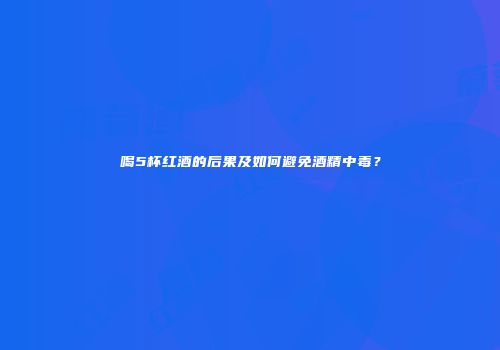 喝5杯红酒的后果及如何避免酒精中毒？