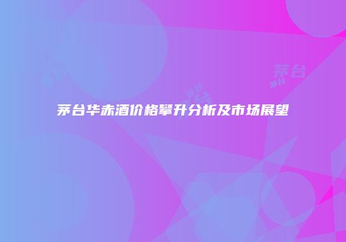 茅台华赤酒价格攀升分析及市场展望