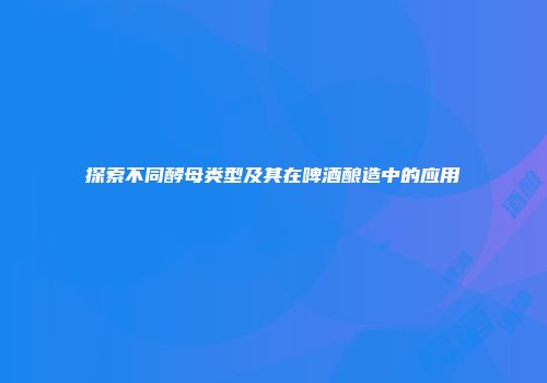 探索不同酵母类型及其在啤酒酿造中的应用