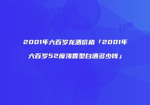 2001年六百岁龙酒价格「2001年六百岁52度浓香型白酒多少钱」