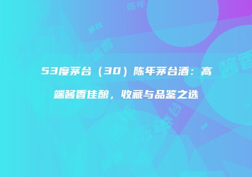 53度茅台（30）陈年茅台酒：高端酱香佳酿，收藏与品鉴之选