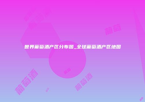 世界葡萄酒产区分布图_全球葡萄酒产区地图
