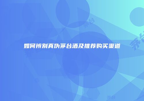 如何辨别真伪茅台酒及推荐购买渠道