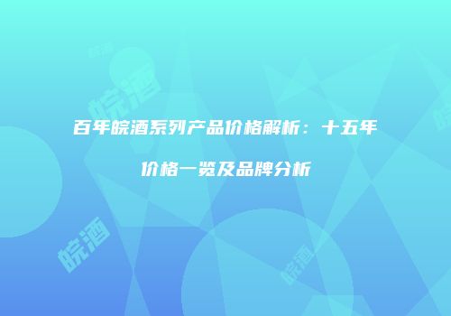 百年皖酒系列产品价格解析：十五年价格一览及品牌分析