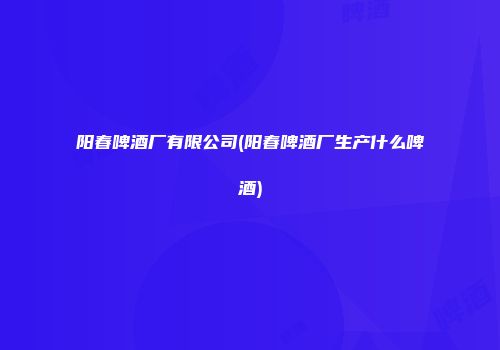 阳春啤酒厂有限公司(阳春啤酒厂生产什么啤酒)