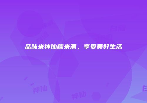 品味米神仙糯米酒，享受美好生活