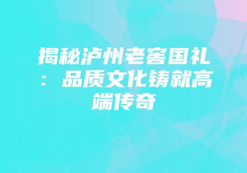 揭秘泸州老窖国礼：品质文化铸就高端传奇