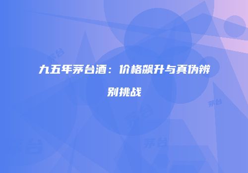 九五年茅台酒：价格飙升与真伪辨别挑战
