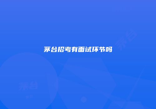茅台招考有面试环节吗