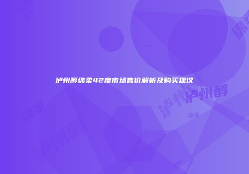 泸州醇绵柔42度市场售价解析及购买建议