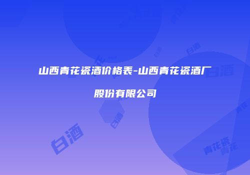 山西青花瓷酒价格表-山西青花瓷酒厂股份有限公司