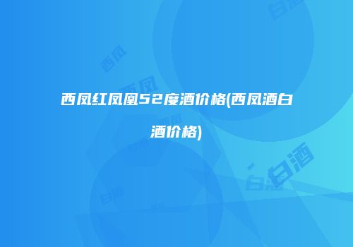西凤红凤凰52度酒价格(西凤酒白酒价格)