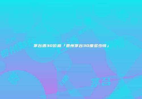 茅台酒30价格「贵州茅台30度多少钱」