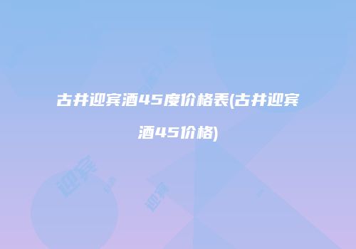古井迎宾酒45度价格表(古井迎宾酒45价格)