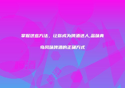 掌握这些方法，让你成为啤酒达人,品味青岛风味啤酒的正确方式