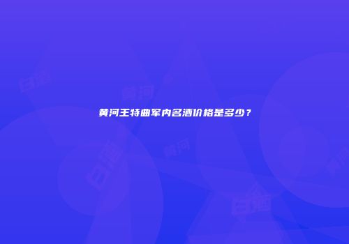 黄河王特曲军内名酒价格是多少？