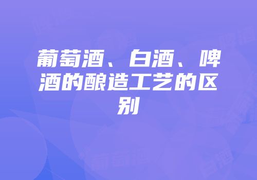 葡萄酒、白酒、啤酒的酿造工艺的区别