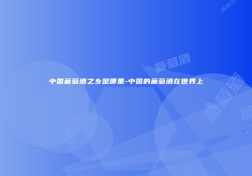 中国葡萄酒之乡是哪里-中国的葡萄酒在世界上