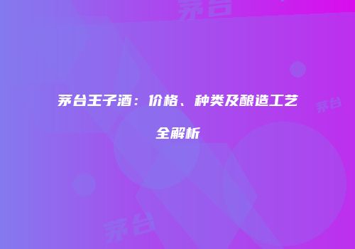 茅台王子酒：价格、种类及酿造工艺全解析