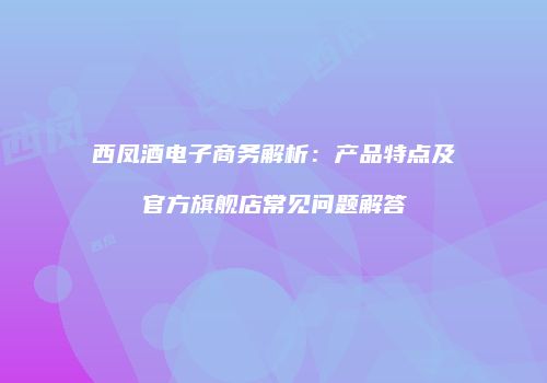 西凤酒电子商务解析：产品特点及官方旗舰店常见问题解答