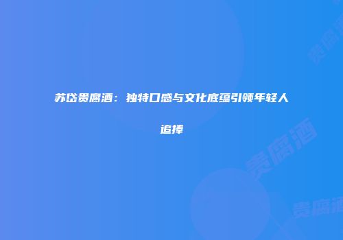 苏岱贵腐酒：独特口感与文化底蕴引领年轻人追捧
