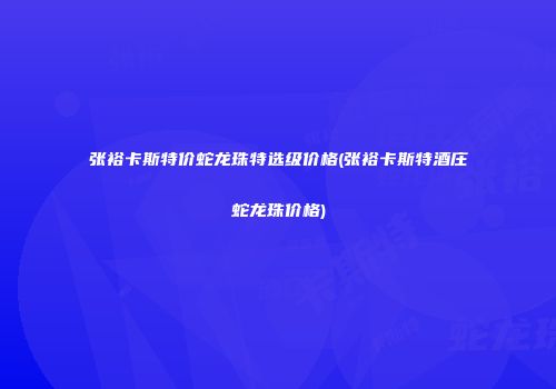 张裕卡斯特价蛇龙珠特选级价格(张裕卡斯特酒庄蛇龙珠价格)