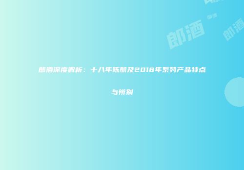 郎酒深度解析：十八年陈酿及2018年系列产品特点与辨别