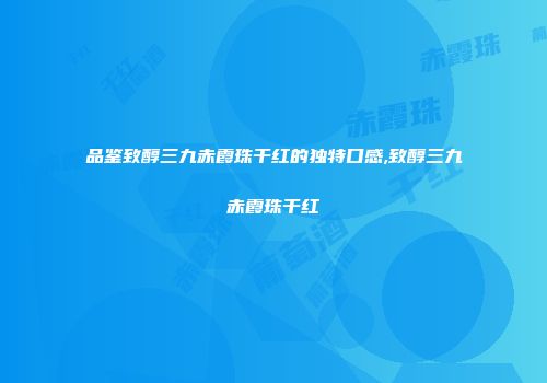 品鉴致醇三九赤霞珠干红的独特口感,致醇三九赤霞珠干红