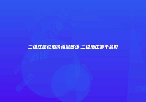 二级庄园红酒价格是多少,二级酒庄哪个最好
