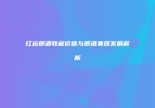 红运郎酒收藏价值与郎酒集团发展解析