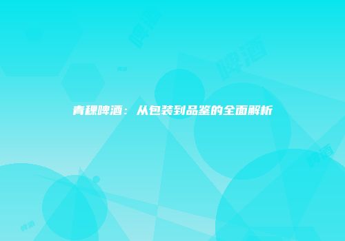 青稞啤酒：从包装到品鉴的全面解析