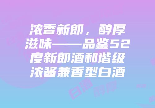 浓香新郎，醇厚滋味——品鉴52度新郎酒和谐级浓酱兼香型白酒