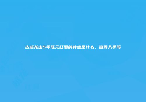 古越龙山5年陈元红酒的特点是什么，值得入手吗