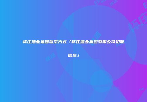 怀庄酒业集团联系方式「怀庄酒业集团有限公司招聘信息」