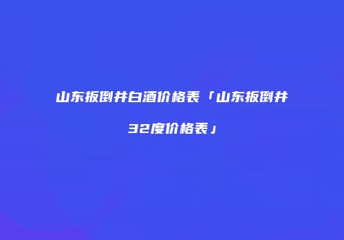 山东扳倒井白酒价格表「山东扳倒井32度价格表」