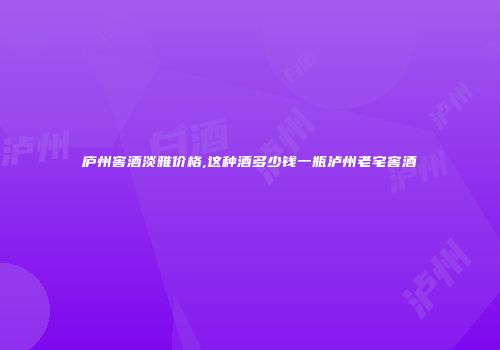 庐州窖酒淡雅价格,这种酒多少钱一瓶泸州老宅窖酒