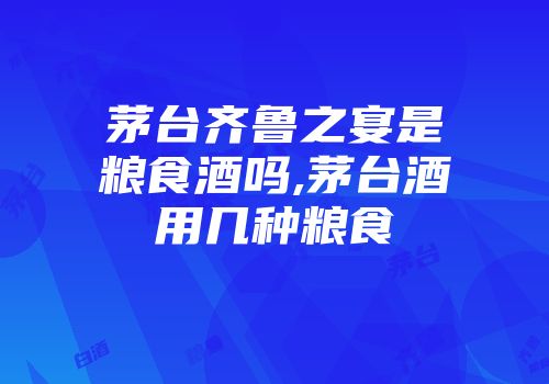茅台齐鲁之宴是粮食酒吗,茅台酒用几种粮食