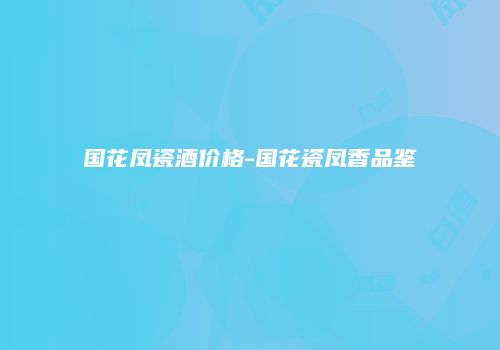 国花凤瓷酒价格-国花瓷凤香品鉴