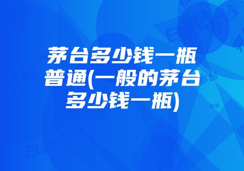 茅台多少钱一瓶普通(一般的茅台多少钱一瓶)