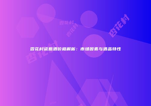 杏花村瓷瓶酒价格解析：市场因素与酒品特性